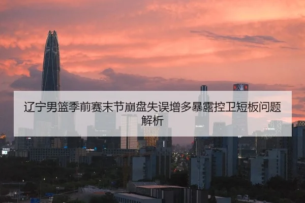 辽宁男篮季前赛末节崩盘失误增多暴露控卫短板问题解析