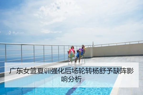 广东女篮夏训强化后场轮转杨舒予缺阵影响分析