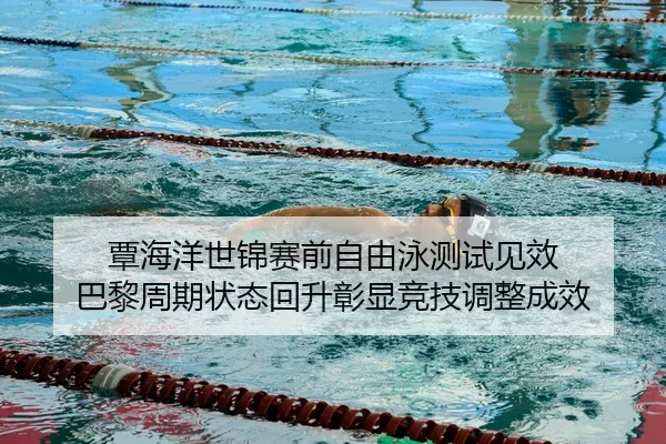 覃海洋世锦赛前自由泳测试见效 巴黎周期状态回升彰显竞技调整成效