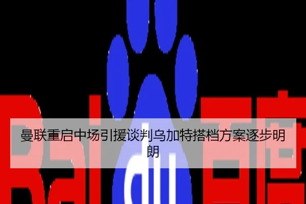 曼联重启中场引援谈判乌加特搭档方案逐步明朗