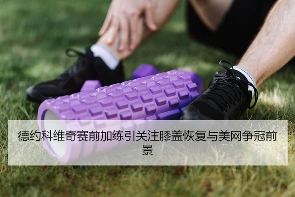 德约科维奇赛前加练引关注膝盖恢复与美网争冠前景