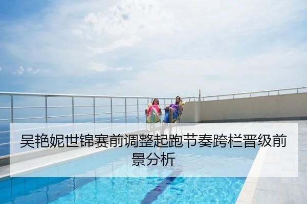吴艳妮世锦赛前调整起跑节奏跨栏晋级前景分析